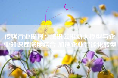 传媒行业周报：腾讯云推动大模型与企业知识库深度结合 加速企业智能化转型