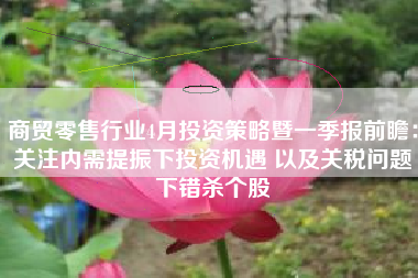 商贸零售行业4月投资策略暨一季报前瞻：关注内需提振下投资机遇 以及关税问题下错杀个股