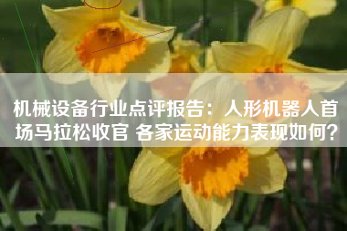 机械设备行业点评报告：人形机器人首场马拉松收官 各家运动能力表现如何？