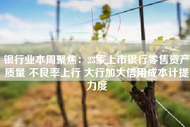 银行业本周聚焦：23家上市银行零售资产质量 不良率上行 大行加大信用成本计提力度