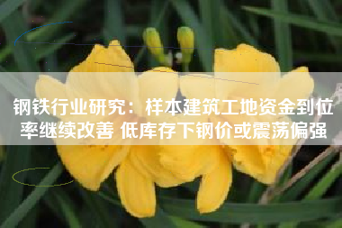 钢铁行业研究：样本建筑工地资金到位率继续改善 低库存下钢价或震荡偏强