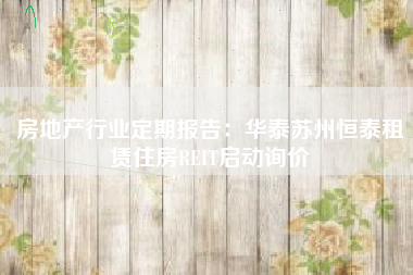 房地产行业定期报告：华泰苏州恒泰租赁住房REIT启动询价