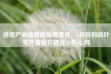 造纸产业链数据每周速递：4月智利阔叶浆外盘报价提涨20美元/吨