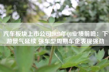汽车板块上市公司2025年Q1业绩前瞻：下游景气延续 强车型周期车企表现强劲
