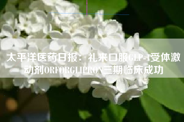 太平洋医药日报：礼来口服GLP-1受体激动剂ORFORGLIPRON三期临床成功