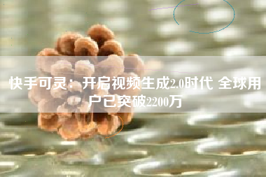快手可灵：开启视频生成2.0时代 全球用户已突破2200万