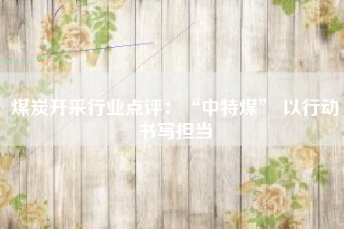 煤炭开采行业点评：“中特煤” 以行动书写担当
