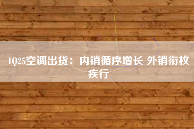 1Q25空调出货：内销循序增长 外销衔枚疾行