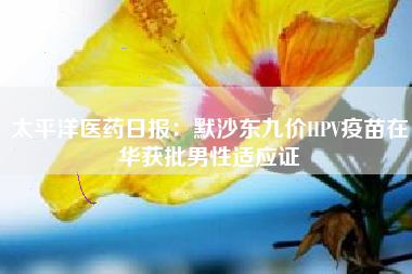 太平洋医药日报：默沙东九价HPV疫苗在华获批男性适应证