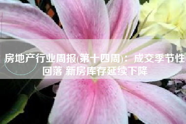 房地产行业周报(第十四周)：成交季节性回落 新房库存延续下降