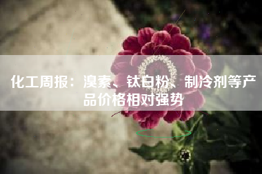 化工周报：溴素、钛白粉、制冷剂等产品价格相对强势