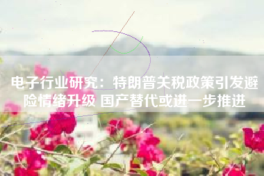 电子行业研究：特朗普关税政策引发避险情绪升级 国产替代或进一步推进