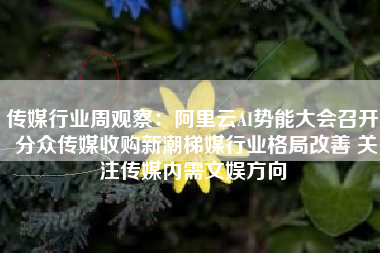 传媒行业周观察：阿里云AI势能大会召开 分众传媒收购新潮梯媒行业格局改善 关注传媒内需文娱方向