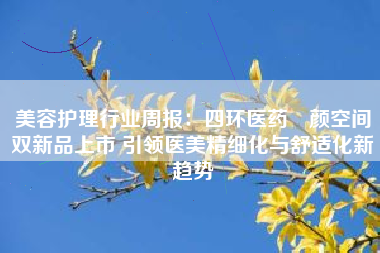 美容护理行业周报：四环医药渼颜空间双新品上市 引领医美精细化与舒适化新趋势
