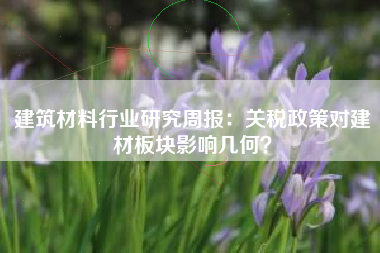 建筑材料行业研究周报：关税政策对建材板块影响几何？
