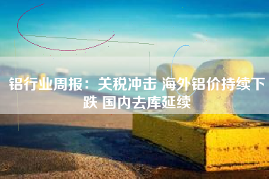 铝行业周报：关税冲击 海外铝价持续下跌 国内去库延续