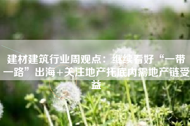 建材建筑行业周观点：继续看好“一带一路”出海+关注地产托底内需地产链受益