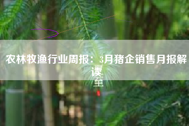 农林牧渔行业周报：3月猪企销售月报解读