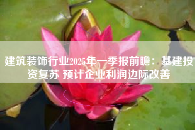 建筑装饰行业2025年一季报前瞻：基建投资复苏 预计企业利润边际改善
