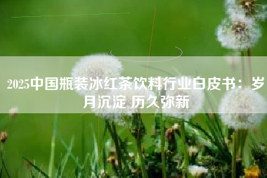 2025中国瓶装冰红茶饮料行业白皮书:岁月沉淀 历久弥新 2025中国瓶装冰红茶饮料行业白皮书:岁月沉淀 历久弥新