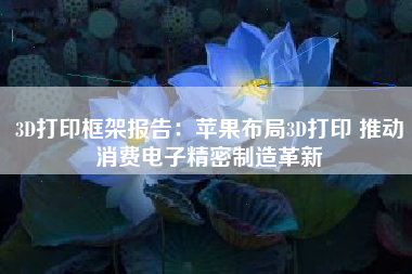 3D打印框架报告：苹果布局3D打印 推动消费电子精密制造革新