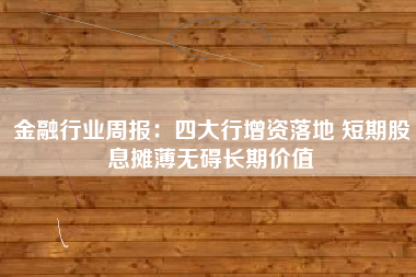 金融行业周报：四大行增资落地 短期股息摊薄无碍长期价值