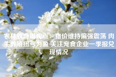 农林牧渔周观点：猪价维持偏强震荡 肉牛养殖扭亏为盈 关注宠食企业一季报兑现情况