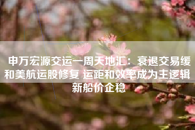 申万宏源交运一周天地汇：衰退交易缓和美航运股修复 运距和效率成为主逻辑 新船价企稳