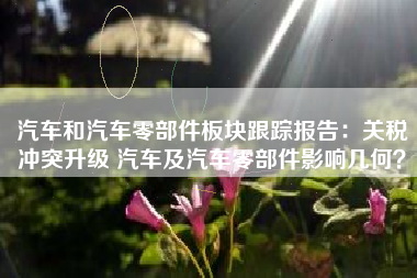汽车和汽车零部件板块跟踪报告：关税冲突升级 汽车及汽车零部件影响几何？