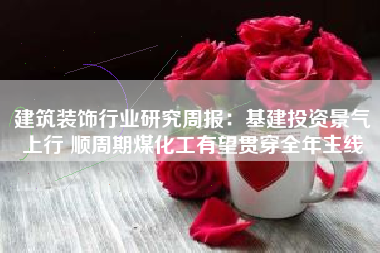 建筑装饰行业研究周报：基建投资景气上行 顺周期煤化工有望贯穿全年主线