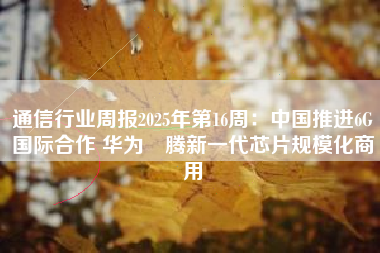 通信行业周报2025年第16周：中国推进6G国际合作 华为昇腾新一代芯片规模化商用