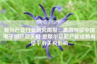 新兴产业行业研究周报：美国加征中国电子烟产品关税 思摩尔印尼产能成熟有望平滑关税影响