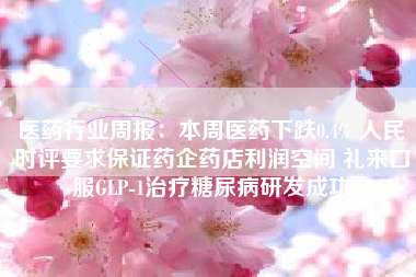 医药行业周报：本周医药下跌0.4% 人民时评要求保证药企药店利润空间 礼来口服GLP-1治疗糖尿病研发成功
