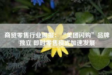 商贸零售行业周报：“美团闪购”品牌独立 即时零售模式加速发展