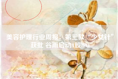 美容护理行业周报：第三款“少女针”获批 谷雨启动A股IPO