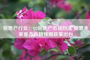 房地产行业：Q2房地产市场回落 观察未来是否有超预期政策出台