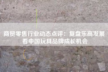 商贸零售行业动态点评：复盘乐高发展 看中国玩具品牌成长机会