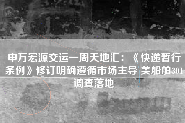 申万宏源交运一周天地汇：《快递暂行条例》修订明确遵循市场主导 美船舶301调查落地