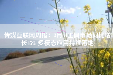 传媒互联网周报：3月AI工具市场同比增长45% 多模态应用持续落地