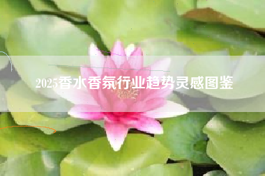 2025香水香氛行业趋势灵感图鉴
