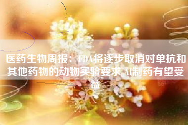 医药生物周报：FDA将逐步取消对单抗和其他药物的动物实验要求 AI制药有望受益