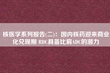 核医学系列报告(二)：国内核药迎来商业化兑现期 RDC具备比肩ADC的潜力