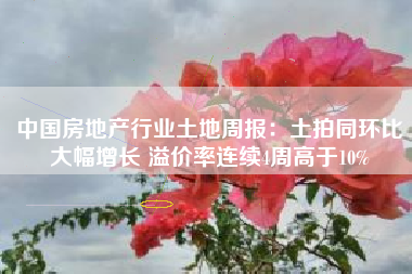 中国房地产行业土地周报：土拍同环比大幅增长 溢价率连续4周高于10%