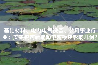 基础材料、电力电气设备、公用事业行业：美关税对新能源中游板块影响几何？