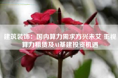 建筑装饰：国内算力需求方兴未艾 重视算力租赁及AI基建投资机遇