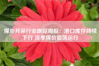 煤炭开采行业跟踪周报：港口库存持续下行 淡季煤价震荡运行