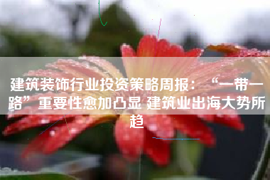 建筑装饰行业投资策略周报：“一带一路”重要性愈加凸显 建筑业出海大势所趋