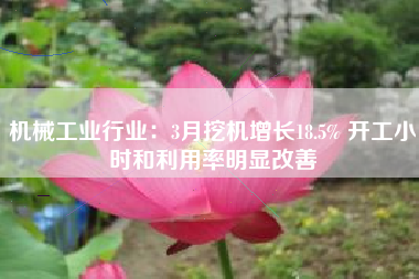 机械工业行业：3月挖机增长18.5% 开工小时和利用率明显改善