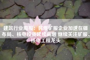 建筑行业周报：民爆矿服企业加速在疆布局、核电投资延续高增 继续关注矿服、核电工程龙头