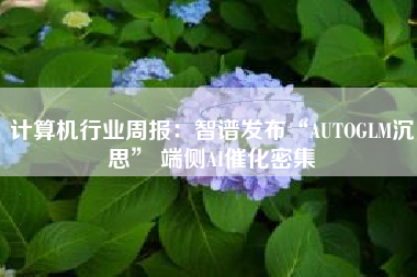 计算机行业周报：智谱发布“AUTOGLM沉思” 端侧AI催化密集